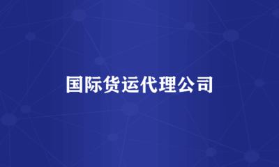 国际货运代理公司 全球贸易的桥梁与纽带